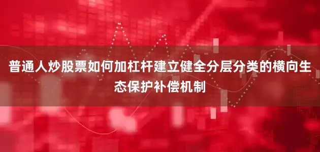 普通人炒股票如何加杠杆建立健全分层分类的横向生态保护补偿机制