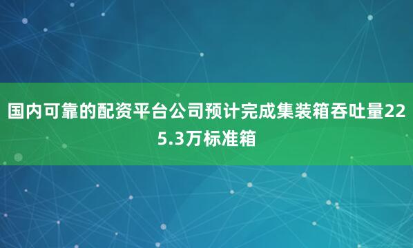 国内可靠的配资平台公司预计完成集装箱吞吐量225.3万标准箱