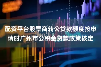 配资平台股票商转公贷款额度按申请时广州市公积金贷款政策核定