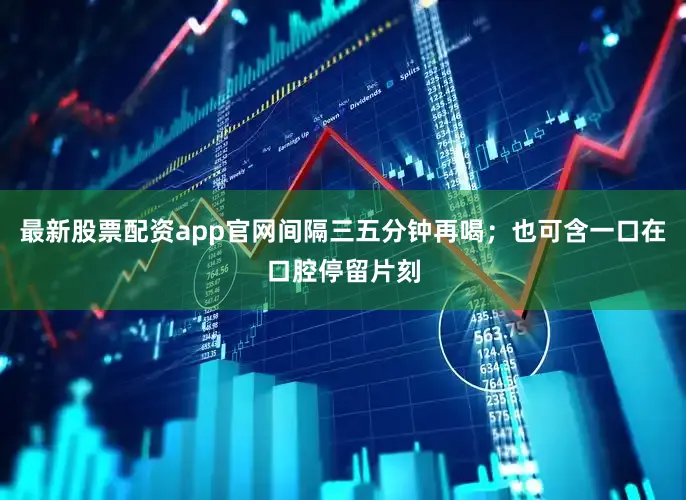 最新股票配资app官网间隔三五分钟再喝；也可含一口在口腔停留片刻