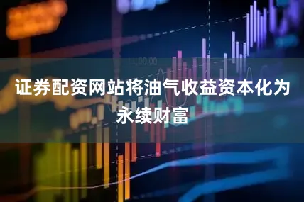 证券配资网站将油气收益资本化为永续财富