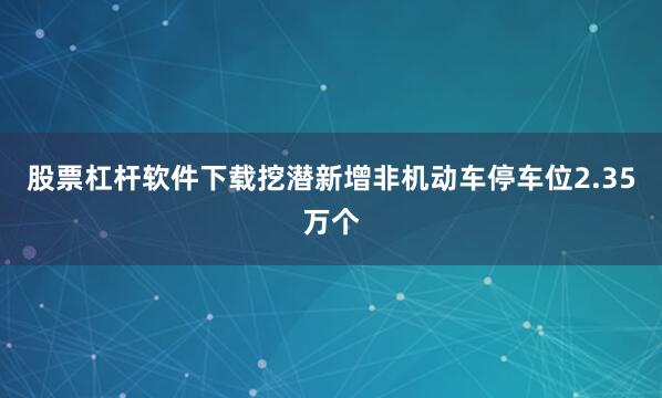 股票杠杆软件下载挖潜新增非机动车停车位2.35万个