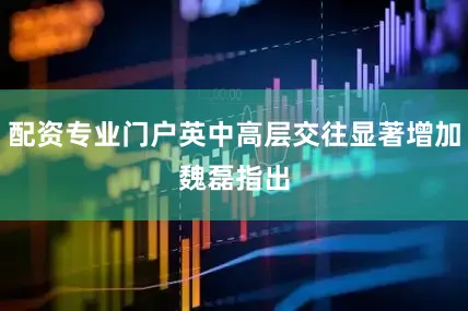 配资专业门户　　英中高层交往显著增加　　魏磊指出