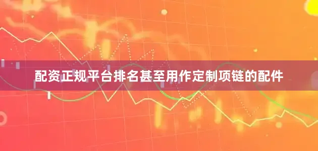 配资正规平台排名甚至用作定制项链的配件