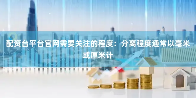 配资台平台官网需要关注的程度：分离程度通常以毫米或厘米计